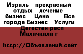 Израль - прекрасный  отдых - лечение - бизнес  › Цена ­ 1 - Все города Бизнес » Услуги   . Дагестан респ.,Махачкала г.